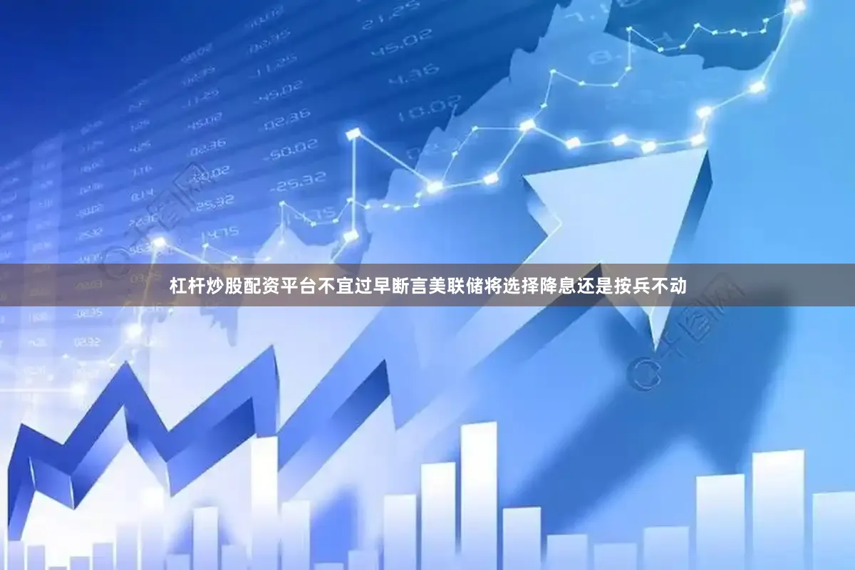 杠杆炒股配资平台不宜过早断言美联储将选择降息还是按兵不动