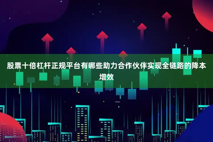 股票十倍杠杆正规平台有哪些助力合作伙伴实现全链路的降本增效