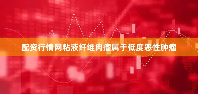 配资行情网粘液纤维肉瘤属于低度恶性肿瘤